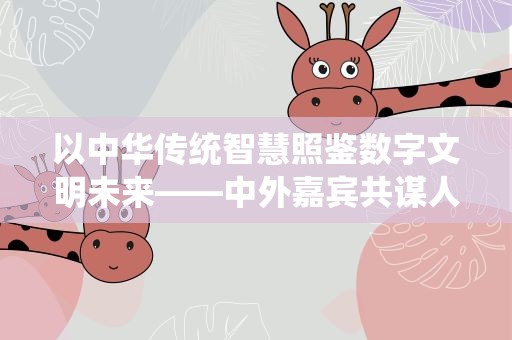 以中华传统智慧照鉴数字文明未来——中外嘉宾共谋人工智能时代数字文明之治