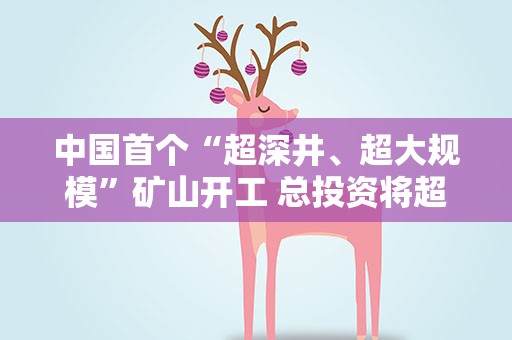 中国首个“超深井、超大规模”矿山开工 总投资将超百亿元