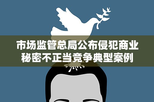 市场监管总局公布侵犯商业秘密不正当竞争典型案例
