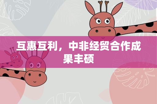 互惠互利，中非经贸合作成果丰硕