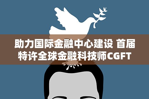助力国际金融中心建设 首届特许全球金融科技师CGFT大会在沪举行