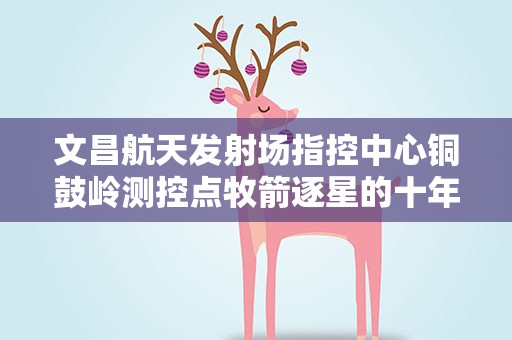 文昌航天发射场指控中心铜鼓岭测控点牧箭逐星的十年路