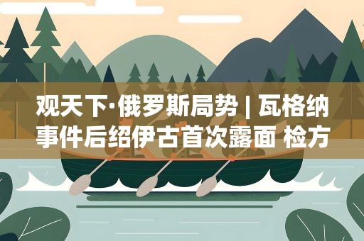 观天下·俄罗斯局势| 瓦格纳事件后绍伊古首次露面 检方称对普里戈任刑调未结案