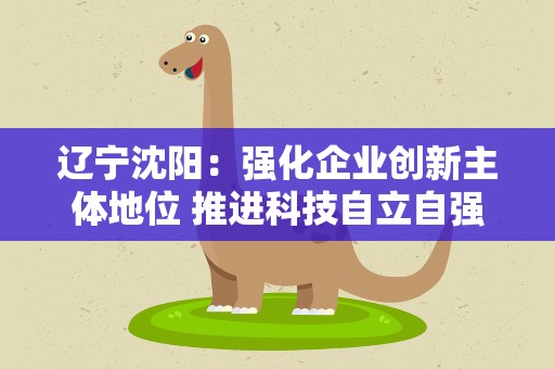 辽宁沈阳：强化企业创新主体地位 推进科技自立自强
