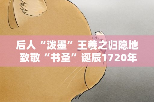 后人“泼墨”王羲之归隐地 致敬“书圣”诞辰1720年