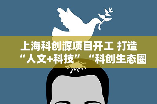 上海科创源项目开工 打造“人文+科技”“科创生态圈”