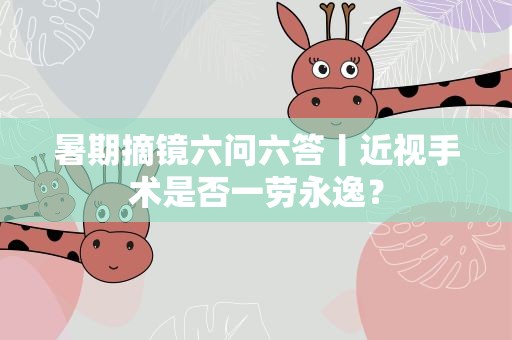 暑期摘镜六问六答丨近视手术是否一劳永逸？