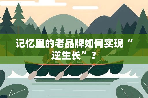记忆里的老品牌如何实现“逆生长”？