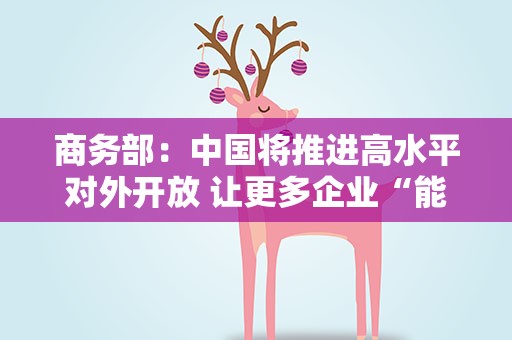 商务部：中国将推进高水平对外开放 让更多企业“能进来”“放心投”