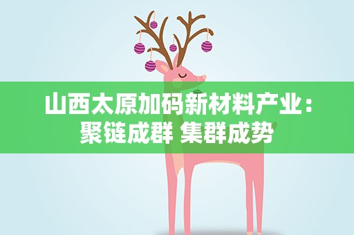 山西太原加码新材料产业：聚链成群 集群成势