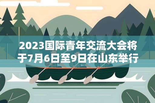 2023国际青年交流大会将于7月6日至9日在山东举行
