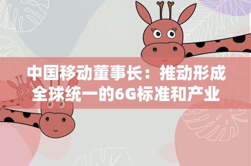 中国移动董事长：推动形成全球统一的6G标准和产业体系