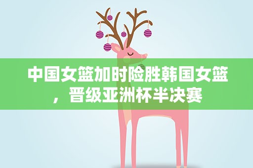 中国女篮加时险胜韩国女篮，晋级亚洲杯半决赛