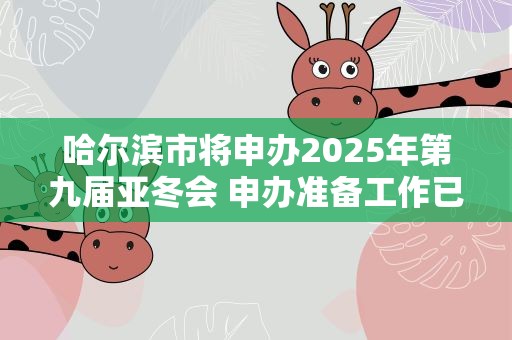 哈尔滨市将申办2025年第九届亚冬会 申办准备工作已基本就绪