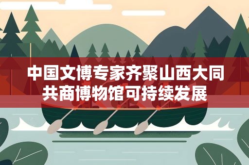 中国文博专家齐聚山西大同共商博物馆可持续发展