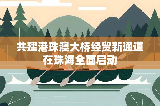 共建港珠澳大桥经贸新通道在珠海全面启动