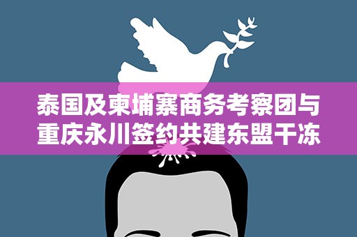 泰国及柬埔寨商务考察团与重庆永川签约共建东盟干冻果品集散分拨中心