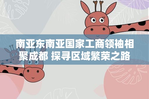 南亚东南亚国家工商领袖相聚成都 探寻区域繁荣之路