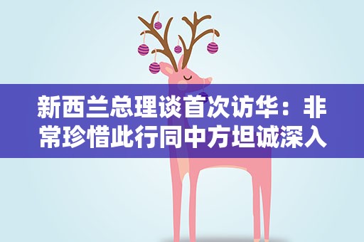 新西兰总理谈首次访华：非常珍惜此行同中方坦诚深入交流的机会