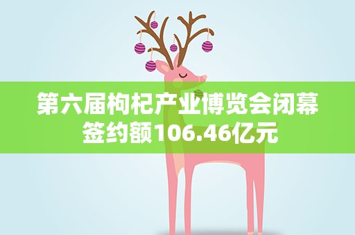 第六届枸杞产业博览会闭幕 签约额106.46亿元