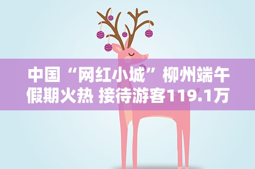 中国“网红小城”柳州端午假期火热 接待游客119.1万人次