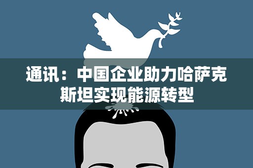 通讯：中国企业助力哈萨克斯坦实现能源转型