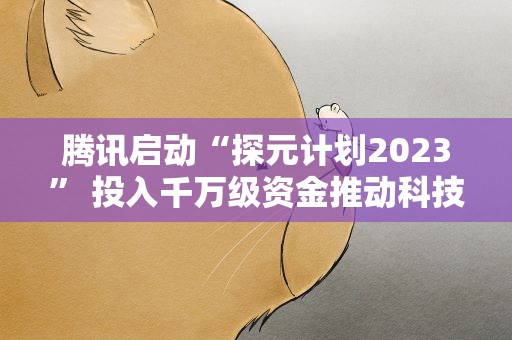 腾讯启动“探元计划2023” 投入千万级资金推动科技与文化融合发展
