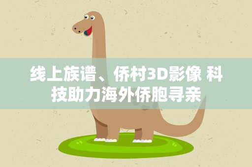 线上族谱、侨村3D影像 科技助力海外侨胞寻亲