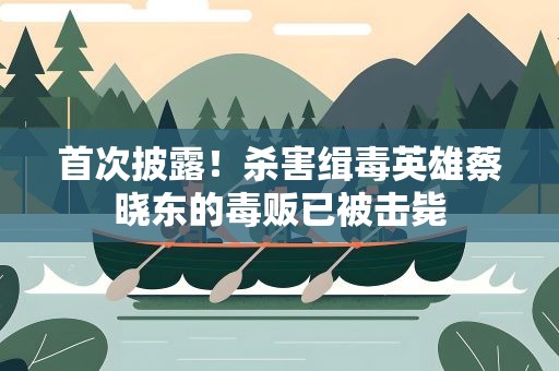 首次披露！杀害缉毒英雄蔡晓东的毒贩已被击毙