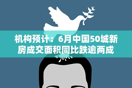 机构预计：6月中国50城新房成交面积同比跌逾两成