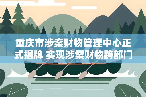 重庆市涉案财物管理中心正式揭牌 实现涉案财物跨部门集中管理