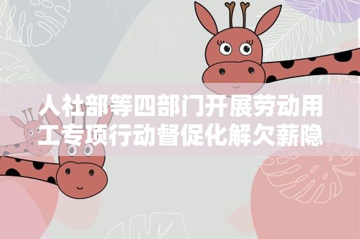 人社部等四部门开展劳动用工专项行动督促化解欠薪隐患