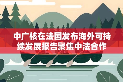 中广核在法国发布海外可持续发展报告聚焦中法合作