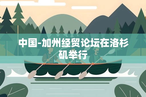 中国-加州经贸论坛在洛杉矶举行