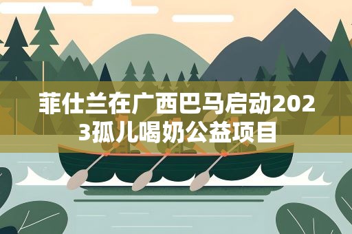 菲仕兰在广西巴马启动2023孤儿喝奶公益项目