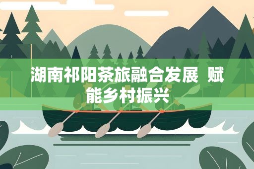 湖南祁阳茶旅融合发展 赋能乡村振兴