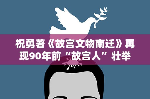 祝勇著《故宫文物南迁》再现90年前“故宫人”壮举