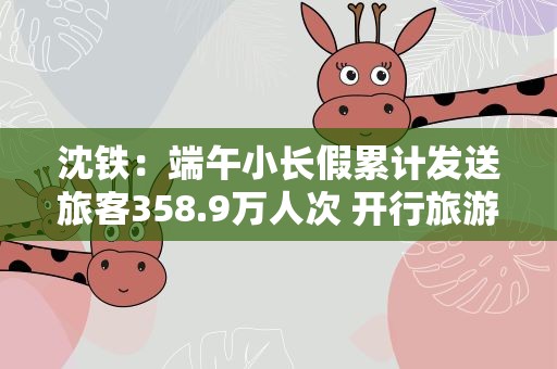 沈铁：端午小长假累计发送旅客358.9万人次 开行旅游专列13趟