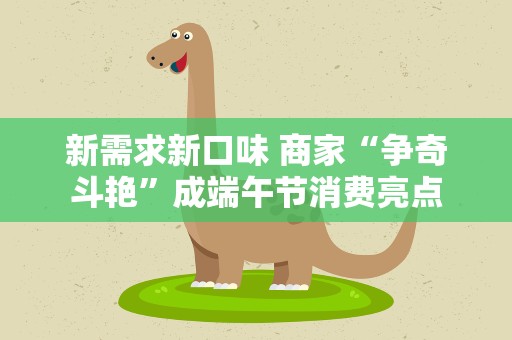 新需求新口味 商家“争奇斗艳”成端午节消费亮点
