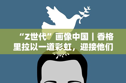 “Z世代”画像中国｜香格里拉以一道彩虹，迎接他们的到来……