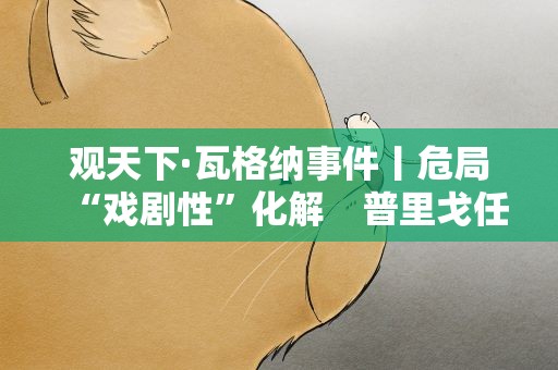 观天下·瓦格纳事件丨危局“戏剧性”化解　普里戈任获准前往白俄罗斯