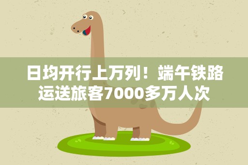 日均开行上万列！端午铁路运送旅客7000多万人次