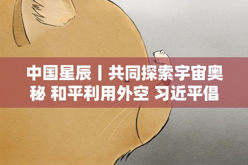 中国星辰丨共同探索宇宙奥秘 和平利用外空 习近平倡导加强国际交流合作