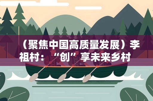 （聚焦中国高质量发展）李祖村：“创”享未来乡村 遇见“向往的生活”
