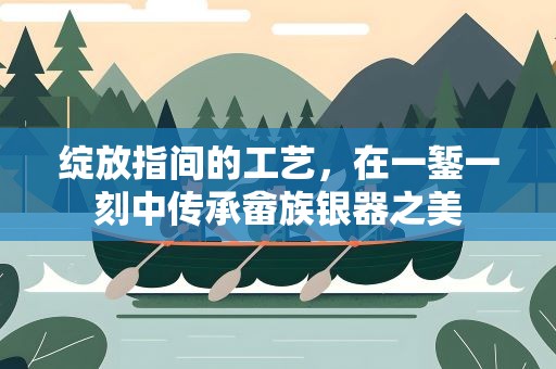 绽放指间的工艺，在一錾一刻中传承畲族银器之美