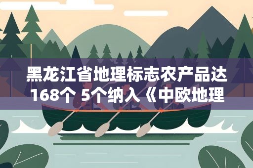 黑龙江省地理标志农产品达168个 5个纳入《中欧地理标志协定》第二批认定清单