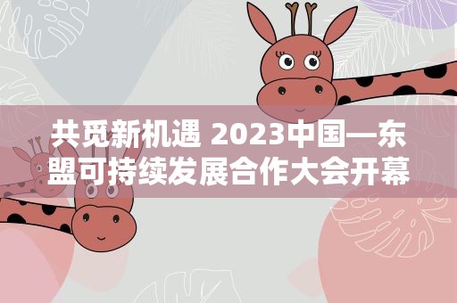 共觅新机遇 2023中国—东盟可持续发展合作大会开幕