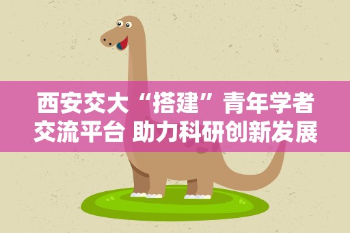 西安交大“搭建”青年学者交流平台 助力科研创新发展