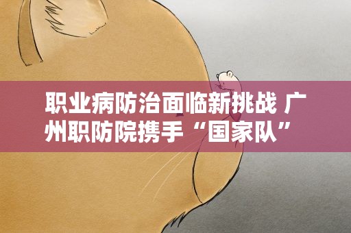 职业病防治面临新挑战 广州职防院携手“国家队” 提升水平