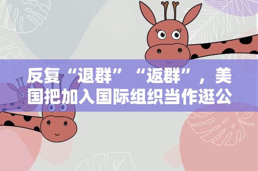 反复“退群”“返群”，美国把加入国际组织当作逛公园